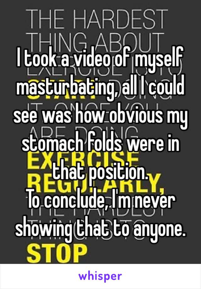 I took a video of myself masturbating, all I could see was how obvious my stomach folds were in that position. 
To conclude, I'm never showing that to anyone.