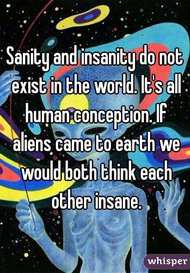 Sanity and insanity do not exist in the world. It's all human conception. If aliens came to earth we would both think each other insane.