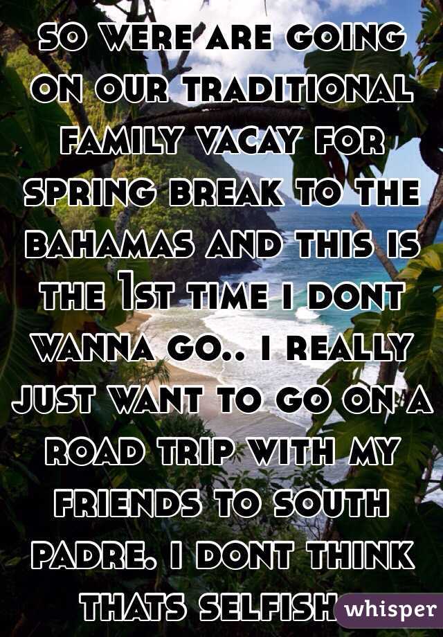 so were are going on our traditional family vacay for spring break to the bahamas and this is the 1st time i dont wanna go.. i really just want to go on a road trip with my friends to south padre. i dont think thats selfish.. 