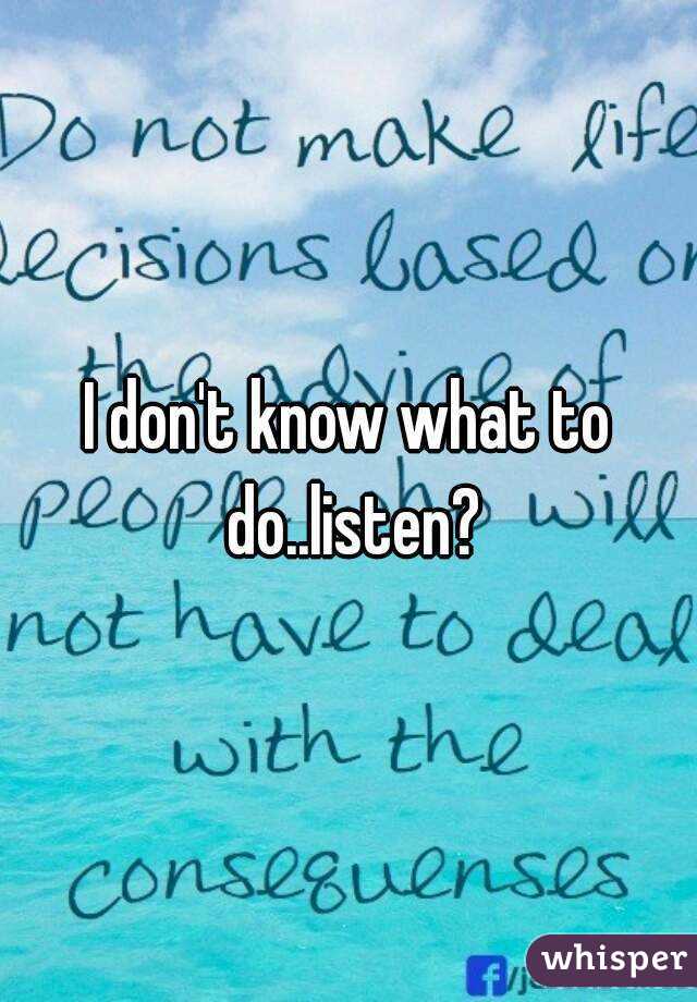 I don't know what to do..listen?