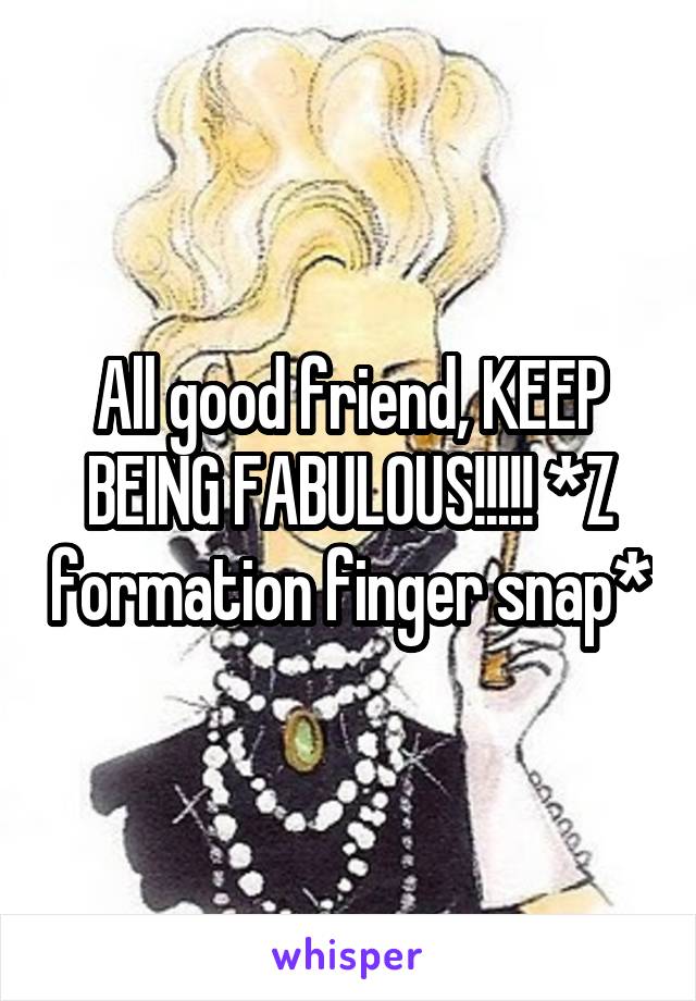 All good friend, KEEP BEING FABULOUS!!!!! *Z formation finger snap*