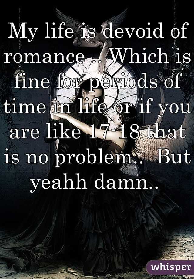 My life is devoid of romance .. Which is fine for periods of time in life or if you are like 17-18 that is no problem..  But yeahh damn.. 