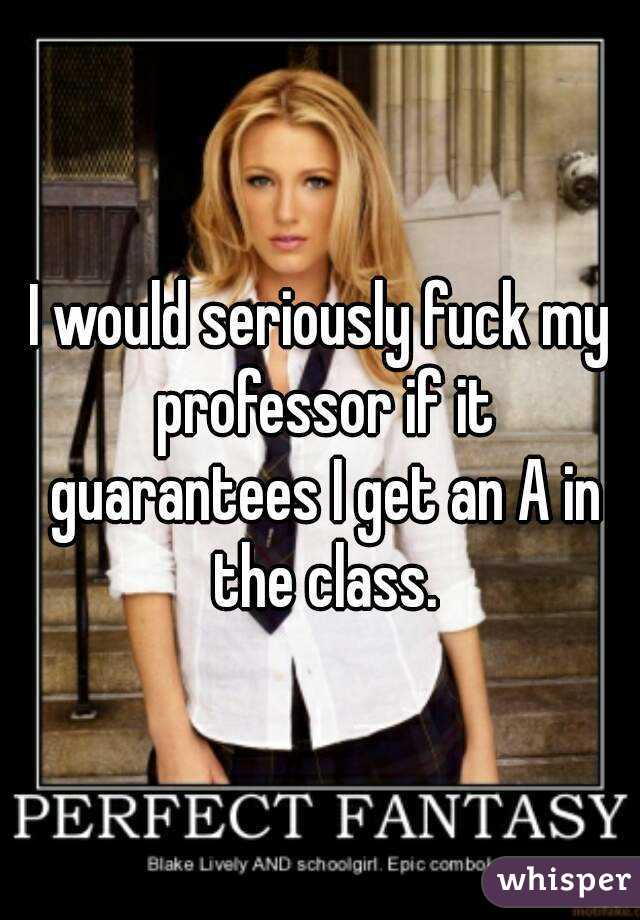 I would seriously fuck my professor if it guarantees I get an A in the class.