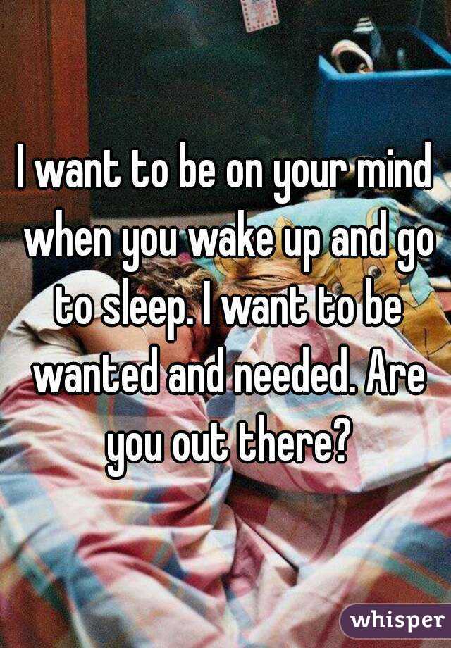 I want to be on your mind when you wake up and go to sleep. I want to be wanted and needed. Are you out there?