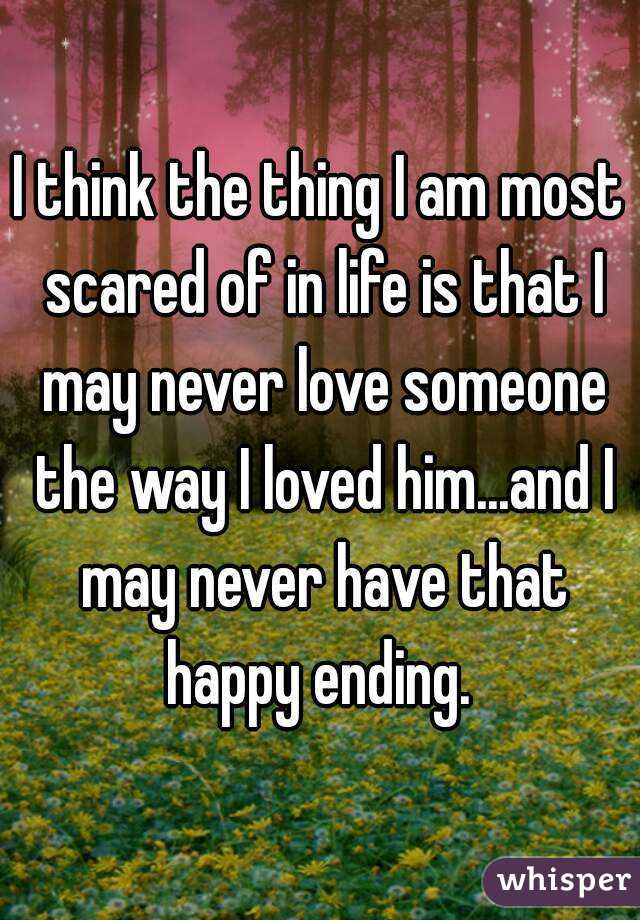 I think the thing I am most scared of in life is that I may never love someone the way I loved him...and I may never have that happy ending. 