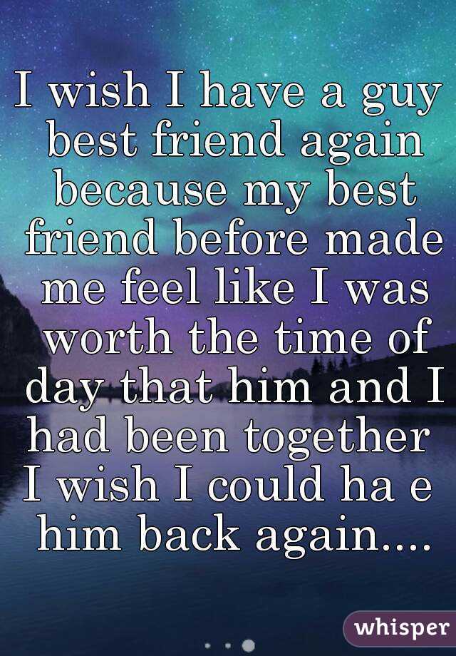 I wish I have a guy best friend again because my best friend before made me feel like I was worth the time of day that him and I had been together 
I wish I could ha e him back again....