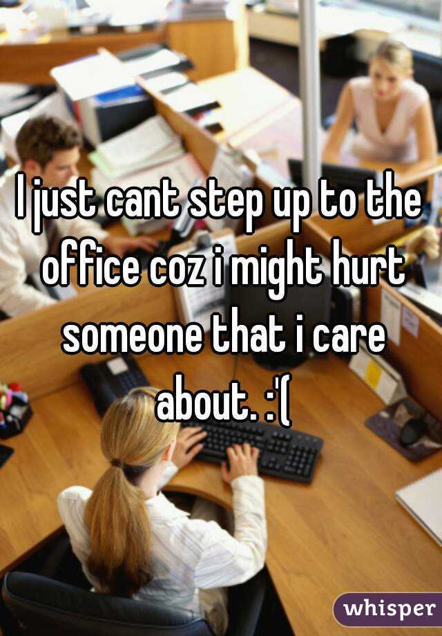 I just cant step up to the office coz i might hurt someone that i care about. :'(
