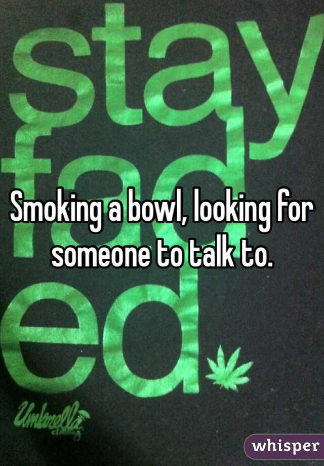 Smoking a bowl, looking for someone to talk to. 