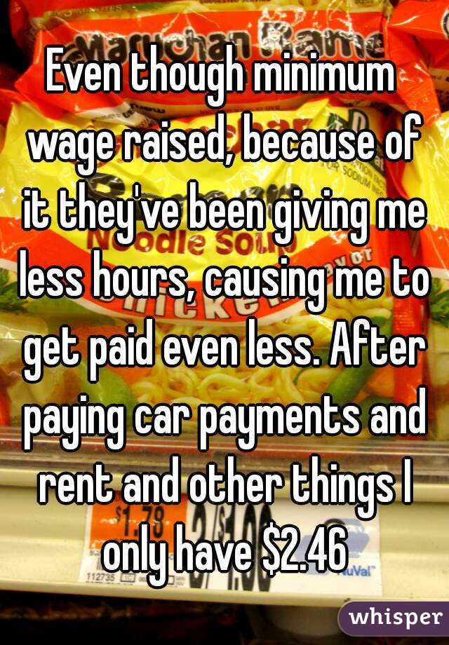 Even though minimum wage raised, because of it they've been giving me less hours, causing me to get paid even less. After paying car payments and rent and other things I only have $2.46