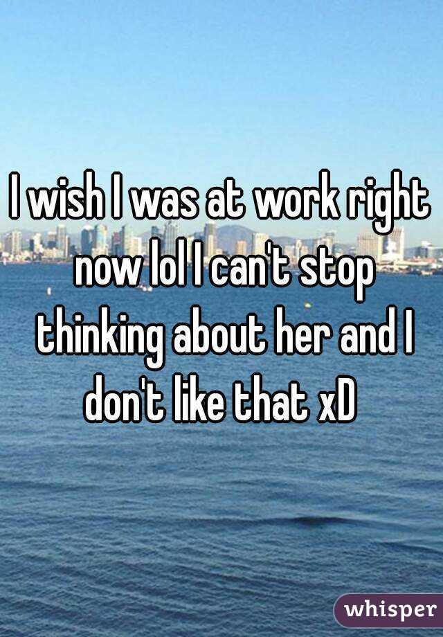 I wish I was at work right now lol I can't stop thinking about her and I don't like that xD 