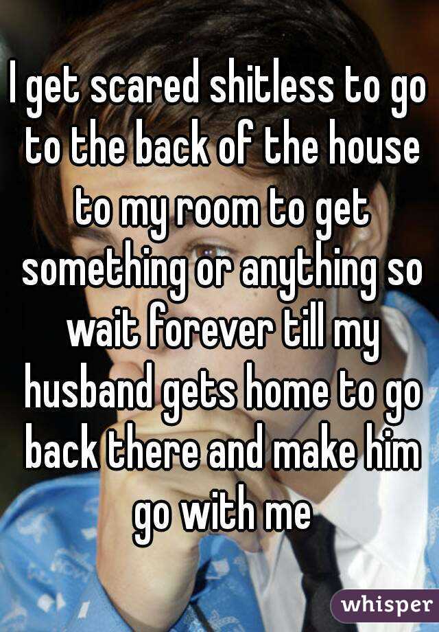 I get scared shitless to go to the back of the house to my room to get something or anything so wait forever till my husband gets home to go back there and make him go with me