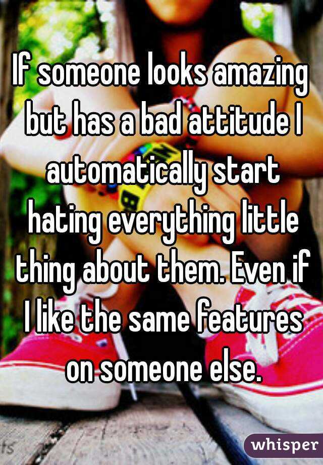 If someone looks amazing but has a bad attitude I automatically start hating everything little thing about them. Even if I like the same features on someone else.