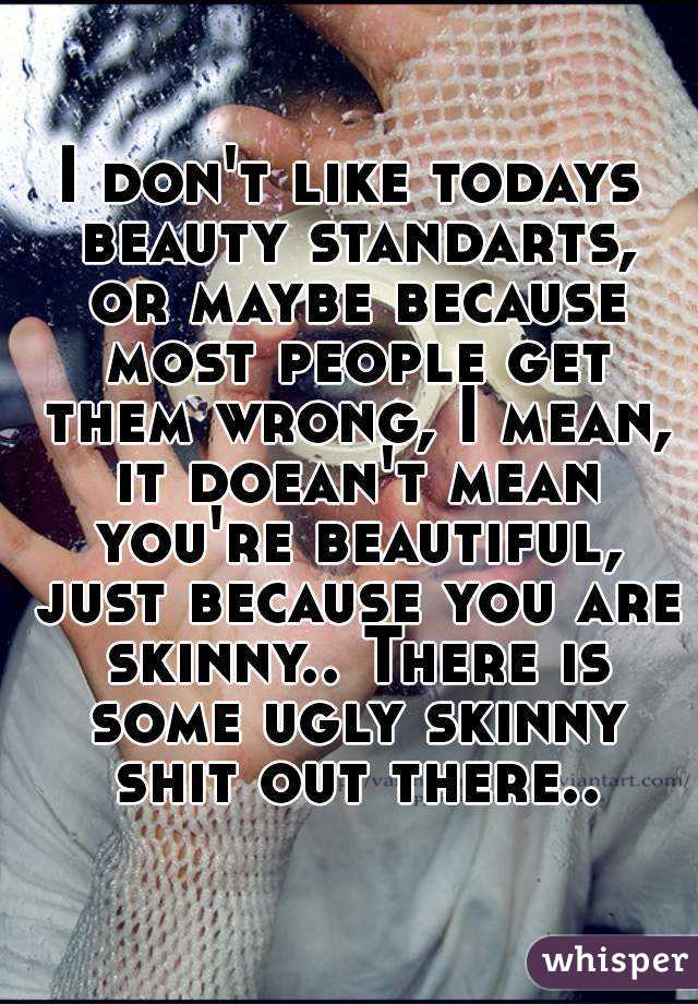 I don't like todays beauty standarts, or maybe because most people get them wrong, I mean, it doean't mean you're beautiful, just because you are skinny.. There is some ugly skinny shit out there..