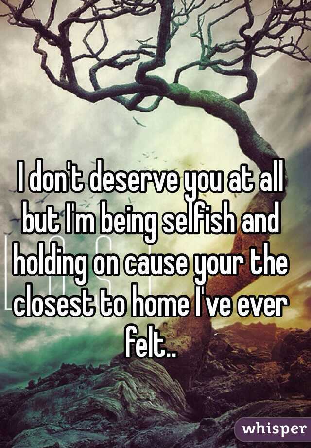 I don't deserve you at all but I'm being selfish and holding on cause your the closest to home I've ever felt..