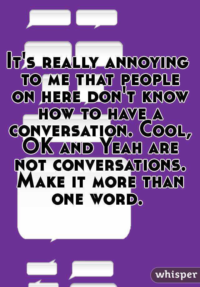 It's really annoying to me that people on here don't know how to have a conversation. Cool, OK and Yeah are not conversations. Make it more than one word. 