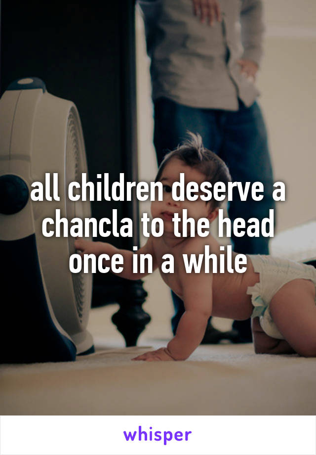 all children deserve a chancla to the head once in a while