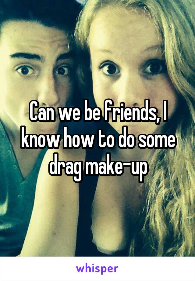 Can we be friends, I know how to do some drag make-up