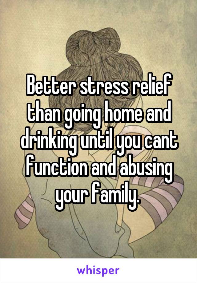 Better stress relief than going home and drinking until you cant function and abusing your family. 