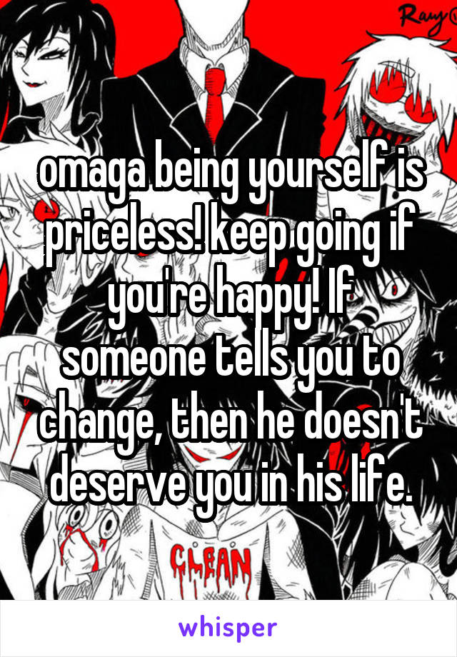 omaga being yourself is priceless! keep going if you're happy! If someone tells you to change, then he doesn't deserve you in his life.