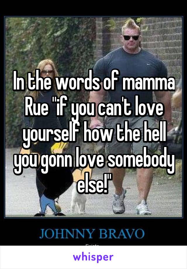 In the words of mamma Rue "if you can't love yourself how the hell you gonn love somebody else!"