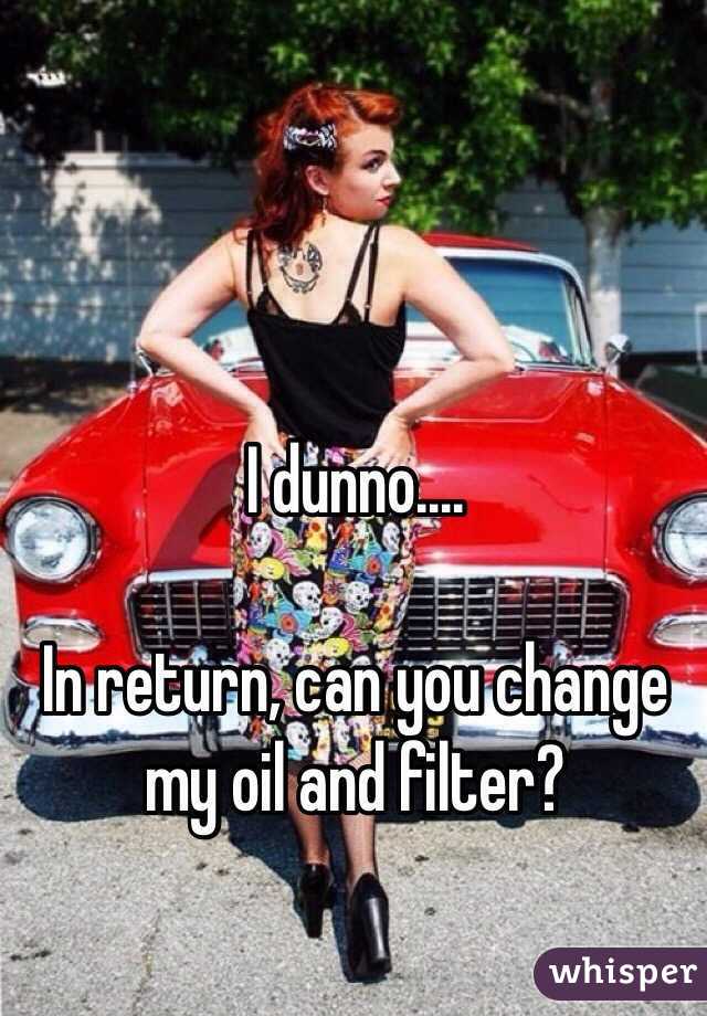 I dunno....

In return, can you change my oil and filter?