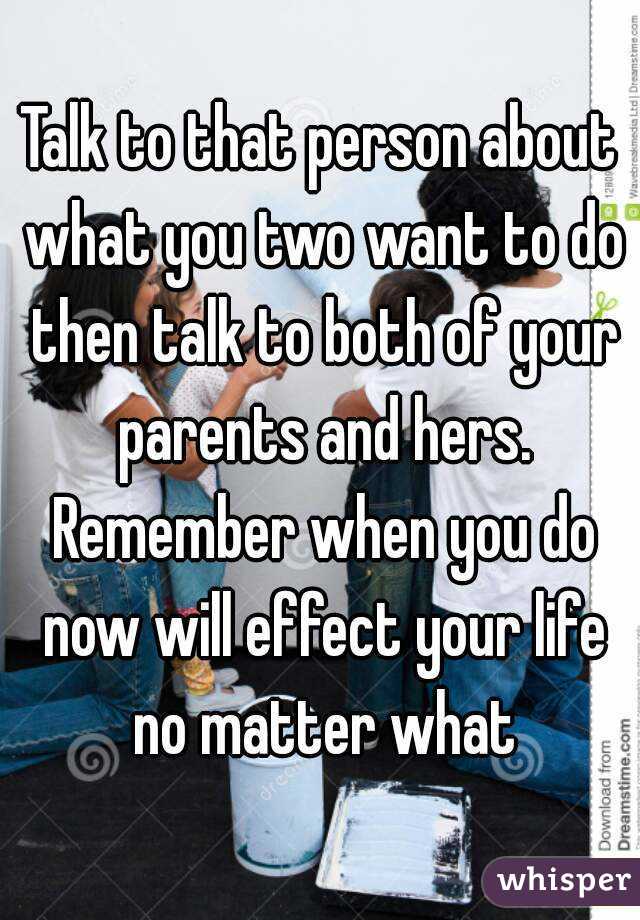 Talk to that person about what you two want to do then talk to both of your parents and hers. Remember when you do now will effect your life no matter what