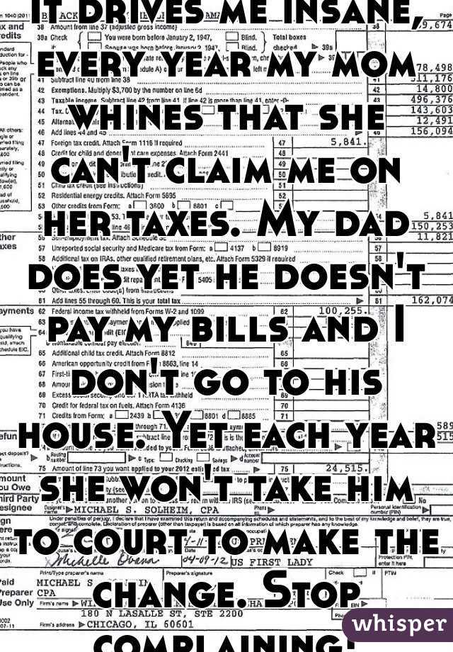 It drives me insane, every year my mom whines that she can't claim me on her taxes. My dad does yet he doesn't pay my bills and I don't go to his house. Yet each year she won't take him to court to make the change. Stop complaining! 