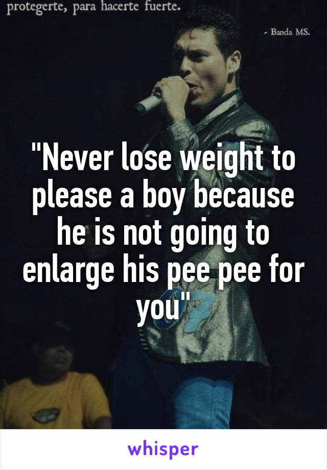 "Never lose weight to please a boy because he is not going to enlarge his pee pee for you"