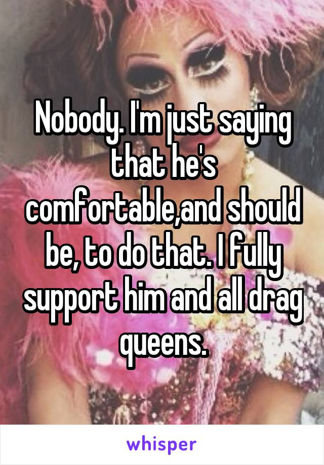 Nobody. I'm just saying that he's comfortable,and should be, to do that. I fully support him and all drag queens.