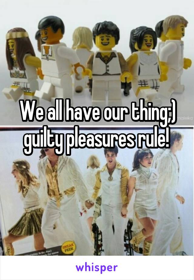 We all have our thing;) guilty pleasures rule! 
