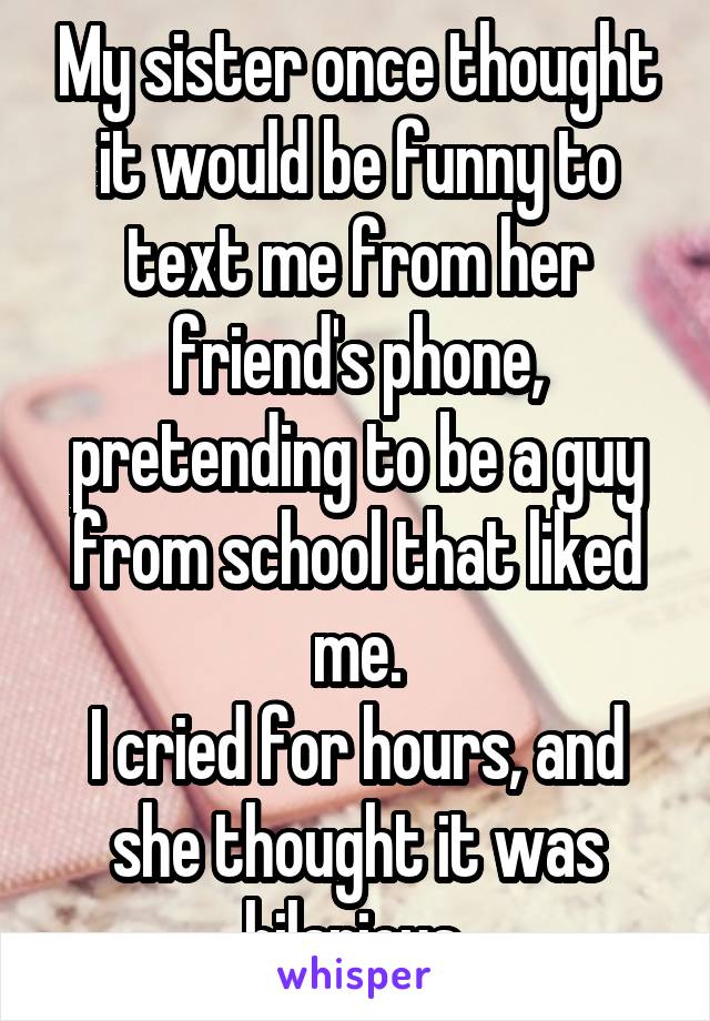 My sister once thought it would be funny to text me from her friend's phone, pretending to be a guy from school that liked me.
I cried for hours, and she thought it was hilarious.
