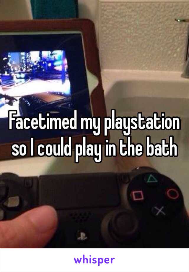 Facetimed my playstation so I could play in the bath
