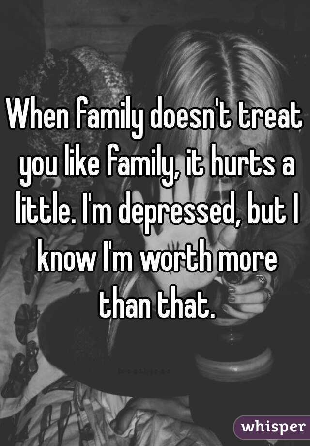 When family doesn't treat you like family, it hurts a little. I'm depressed, but I know I'm worth more than that.