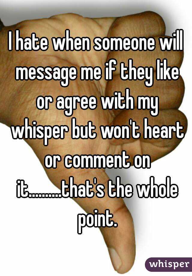 I hate when someone will message me if they like or agree with my whisper but won't heart or comment on it..........that's the whole point.