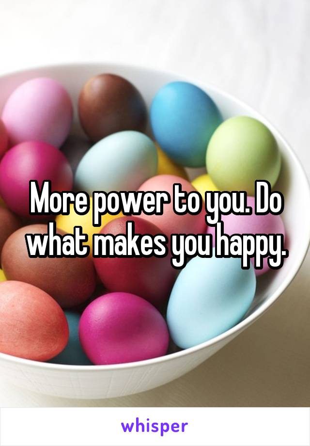 More power to you. Do what makes you happy.