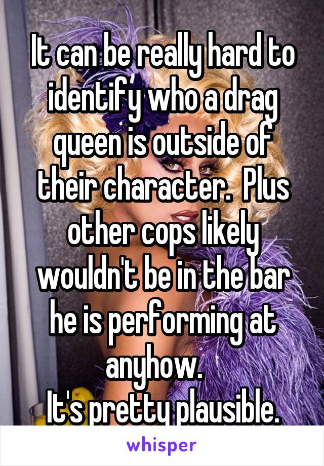 It can be really hard to identify who a drag queen is outside of their character.  Plus other cops likely wouldn't be in the bar he is performing at anyhow.   
It's pretty plausible.