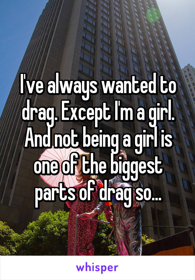 I've always wanted to drag. Except I'm a girl. And not being a girl is one of the biggest parts of drag so...