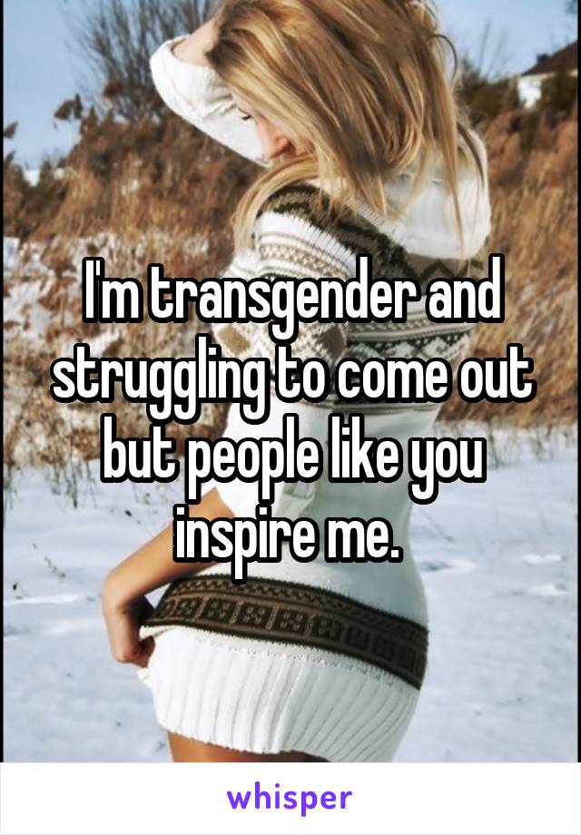 I'm transgender and struggling to come out but people like you inspire me. 