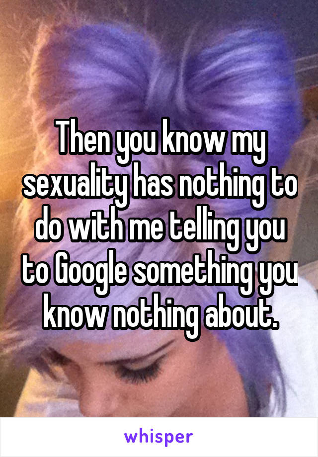 Then you know my sexuality has nothing to do with me telling you to Google something you know nothing about.