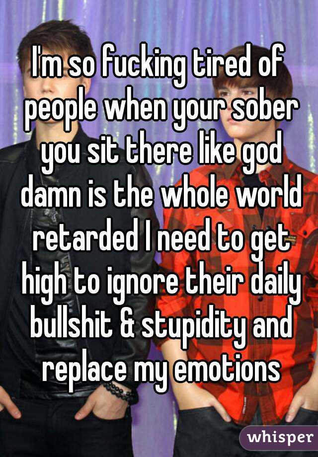 I'm so fucking tired of people when your sober you sit there like god damn is the whole world retarded I need to get high to ignore their daily bullshit & stupidity and replace my emotions