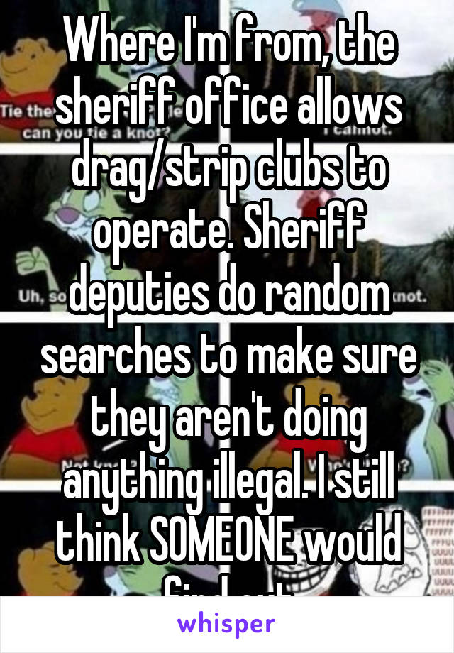 Where I'm from, the sheriff office allows drag/strip clubs to operate. Sheriff deputies do random searches to make sure they aren't doing anything illegal. I still think SOMEONE would find out