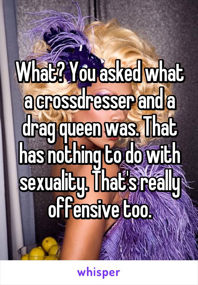 What? You asked what a crossdresser and a drag queen was. That has nothing to do with sexuality. That's really offensive too.