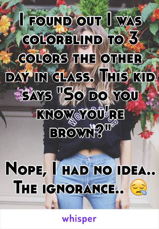 I found out I was colorblind to 3 colors the other day in class. This kid says "So do you know you're brown?" 

Nope, I had no idea..  The ignorance..  

