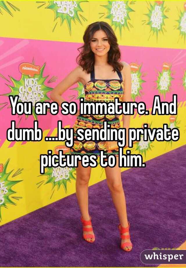 You are so immature. And dumb ....by sending private pictures to him. 