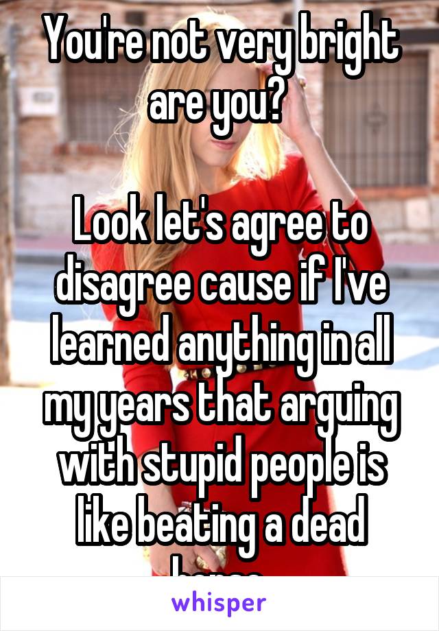 You're not very bright are you? 

Look let's agree to disagree cause if I've learned anything in all my years that arguing with stupid people is like beating a dead horse.