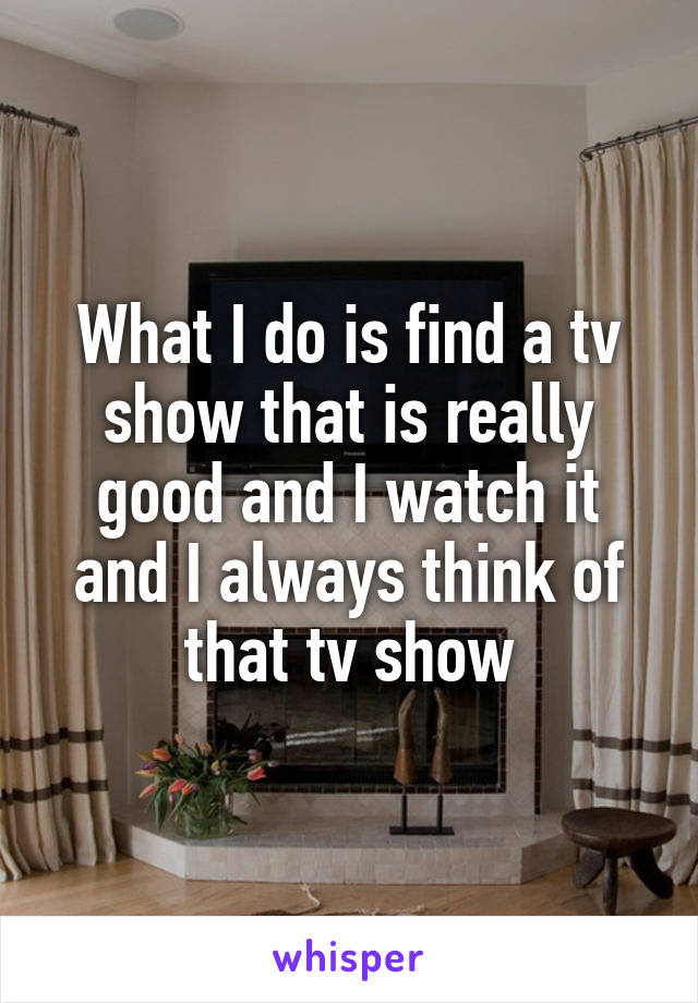 What I do is find a tv show that is really good and I watch it and I always think of that tv show