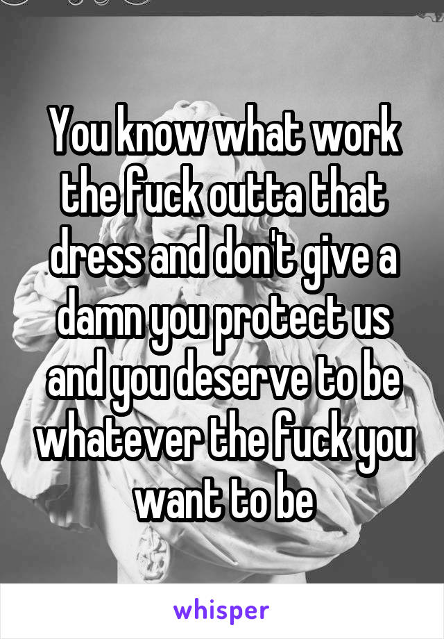 You know what work the fuck outta that dress and don't give a damn you protect us and you deserve to be whatever the fuck you want to be