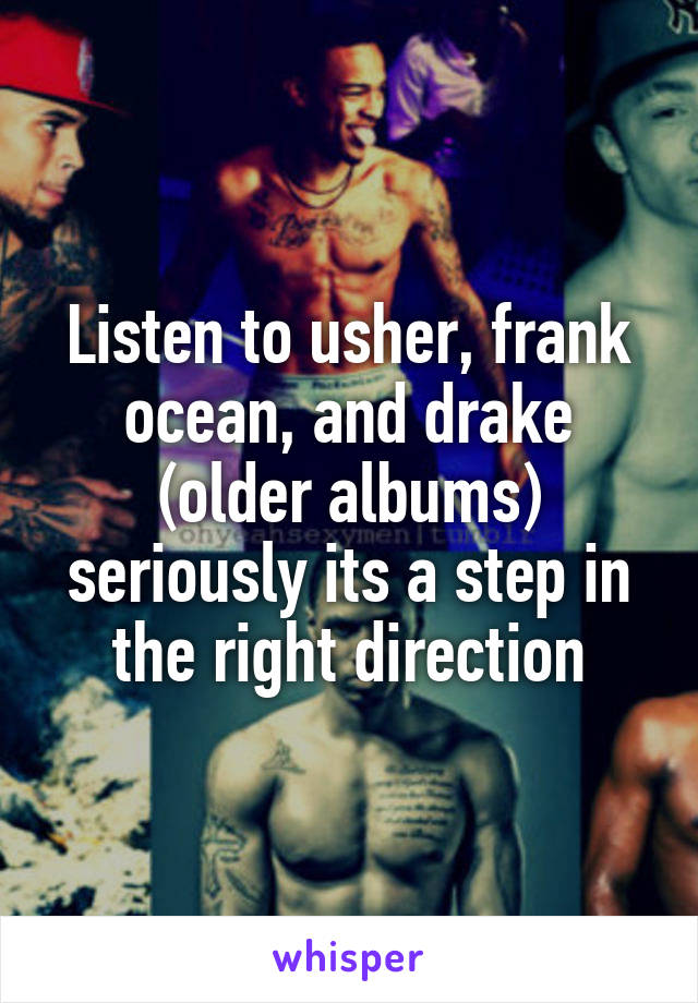 Listen to usher, frank ocean, and drake (older albums) seriously its a step in the right direction
