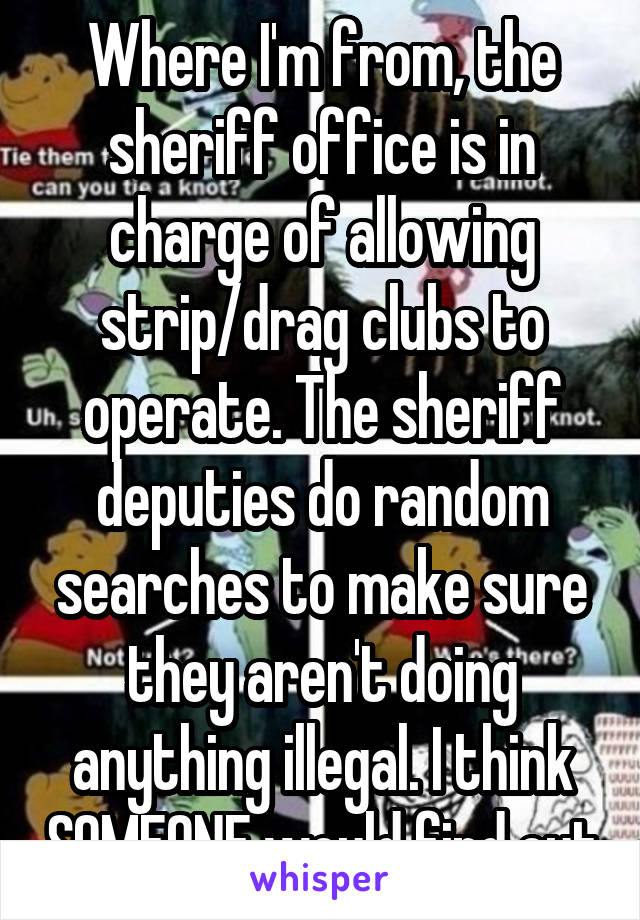 Where I'm from, the sheriff office is in charge of allowing strip/drag clubs to operate. The sheriff deputies do random searches to make sure they aren't doing anything illegal. I think SOMEONE would find out