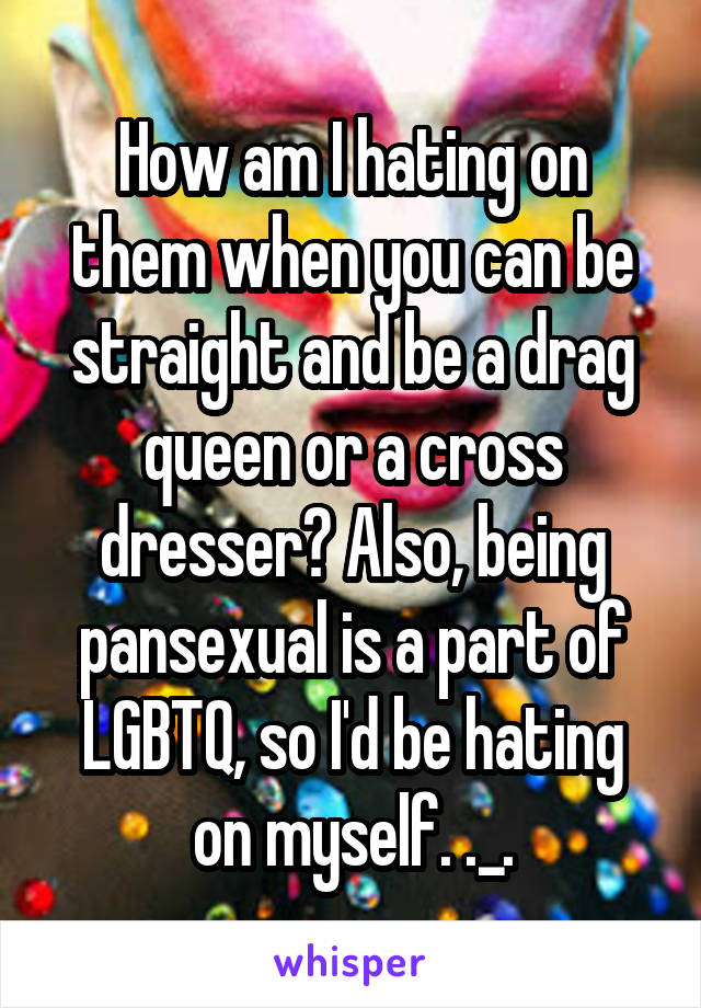 How am I hating on them when you can be straight and be a drag queen or a cross dresser? Also, being pansexual is a part of LGBTQ, so I'd be hating on myself. ._.